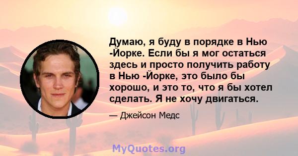 Думаю, я буду в порядке в Нью -Йорке. Если бы я мог остаться здесь и просто получить работу в Нью -Йорке, это было бы хорошо, и это то, что я бы хотел сделать. Я не хочу двигаться.