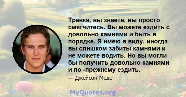 Травка, вы знаете, вы просто смягчитесь. Вы можете ездить с довольно камнями и быть в порядке. Я имею в виду, иногда вы слишком забиты камнями и не можете водить. Но вы могли бы получить довольно камнями и по -прежнему