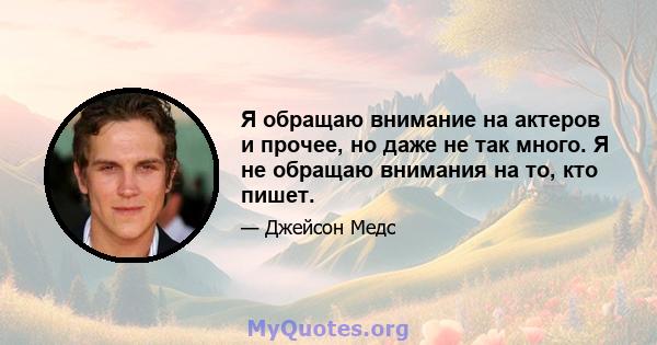 Я обращаю внимание на актеров и прочее, но даже не так много. Я не обращаю внимания на то, кто пишет.