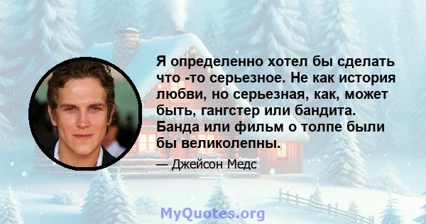 Я определенно хотел бы сделать что -то серьезное. Не как история любви, но серьезная, как, может быть, гангстер или бандита. Банда или фильм о толпе были бы великолепны.