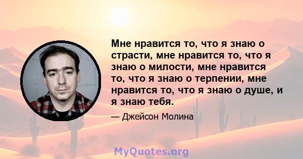 Мне нравится то, что я знаю о страсти, мне нравится то, что я знаю о милости, мне нравится то, что я знаю о терпении, мне нравится то, что я знаю о душе, и я знаю тебя.