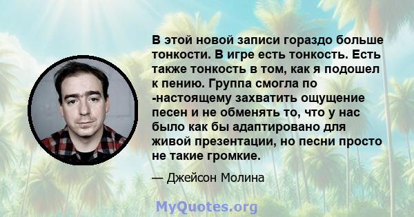 В этой новой записи гораздо больше тонкости. В игре есть тонкость. Есть также тонкость в том, как я подошел к пению. Группа смогла по -настоящему захватить ощущение песен и не обменять то, что у нас было как бы