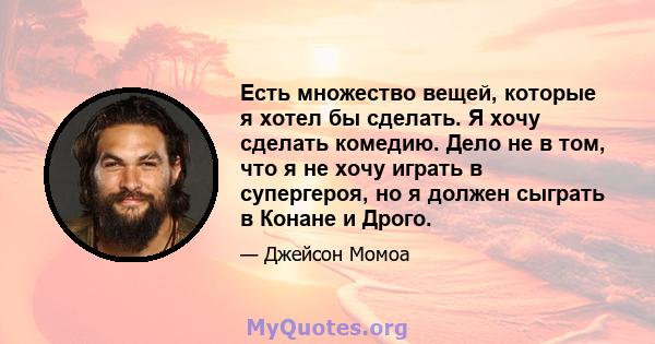 Есть множество вещей, которые я хотел бы сделать. Я хочу сделать комедию. Дело не в том, что я не хочу играть в супергероя, но я должен сыграть в Конане и Дрого.