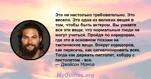 Это не настолько требовательно. Это весело. Это одна из великих вещей в том, чтобы быть актером. Вы узнаете все эти вещи, что нормальные люди не могут учиться. Пройдя по коридорам, где это в основном похожи на