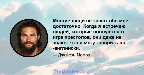 Многие люди не знают обо мне достаточно. Когда я встречаю людей, которые волнуются о игре престолов, они даже не знают, что я могу говорить по -английски.