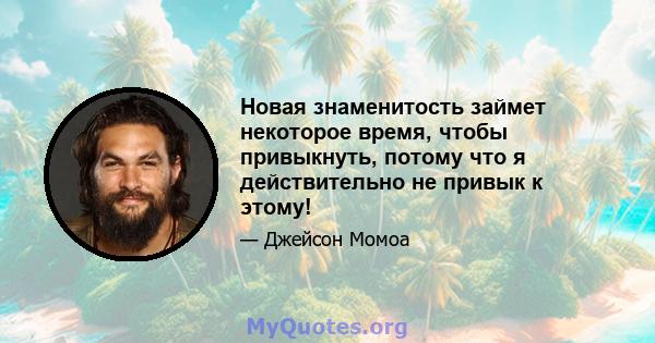 Новая знаменитость займет некоторое время, чтобы привыкнуть, потому что я действительно не привык к этому!