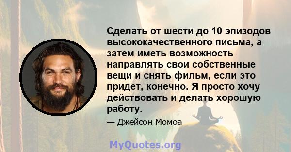 Сделать от шести до 10 эпизодов высококачественного письма, а затем иметь возможность направлять свои собственные вещи и снять фильм, если это придет, конечно. Я просто хочу действовать и делать хорошую работу.