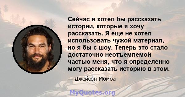 Сейчас я хотел бы рассказать истории, которые я хочу рассказать. Я еще не хотел использовать чужой материал, но я бы с шоу. Теперь это стало достаточно неотъемлемой частью меня, что я определенно могу рассказать историю 