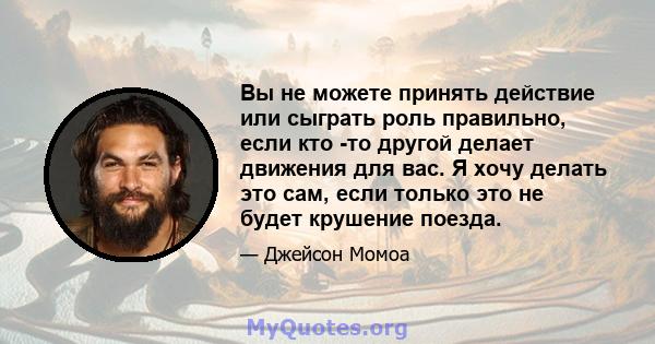 Вы не можете принять действие или сыграть роль правильно, если кто -то другой делает движения для вас. Я хочу делать это сам, если только это не будет крушение поезда.