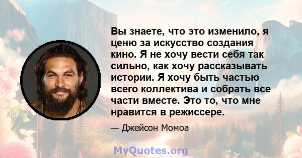 Вы знаете, что это изменило, я ценю за искусство создания кино. Я не хочу вести себя так сильно, как хочу рассказывать истории. Я хочу быть частью всего коллектива и собрать все части вместе. Это то, что мне нравится в