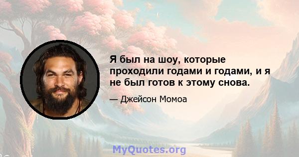 Я был на шоу, которые проходили годами и годами, и я не был готов к этому снова.