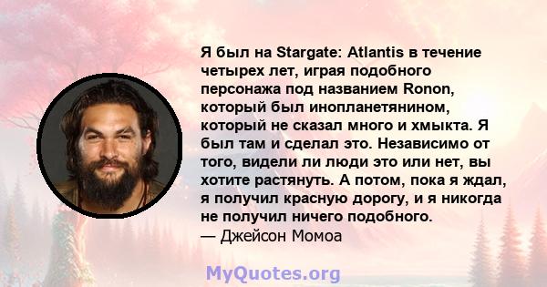 Я был на Stargate: Atlantis в течение четырех лет, играя подобного персонажа под названием Ronon, который был инопланетянином, который не сказал много и хмыкта. Я был там и сделал это. Независимо от того, видели ли люди 