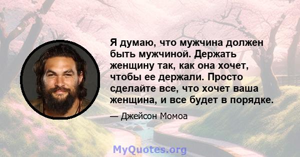 Я думаю, что мужчина должен быть мужчиной. Держать женщину так, как она хочет, чтобы ее держали. Просто сделайте все, что хочет ваша женщина, и все будет в порядке.