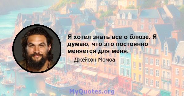 Я хотел знать все о блюзе. Я думаю, что это постоянно меняется для меня.