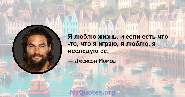 Я люблю жизнь, и если есть что -то, что я играю, я люблю, я исследую ее.