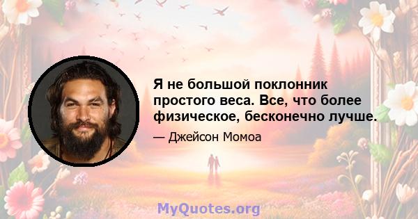 Я не большой поклонник простого веса. Все, что более физическое, бесконечно лучше.