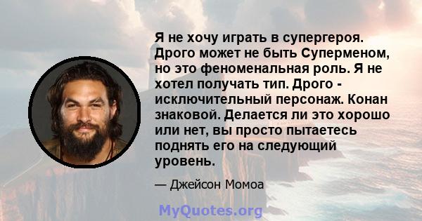 Я не хочу играть в супергероя. Дрого может не быть Суперменом, но это феноменальная роль. Я не хотел получать тип. Дрого - исключительный персонаж. Конан знаковой. Делается ли это хорошо или нет, вы просто пытаетесь