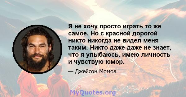 Я не хочу просто играть то же самое. Но с красной дорогой никто никогда не видел меня таким. Никто даже даже не знает, что я улыбаюсь, имею личность и чувствую юмор.