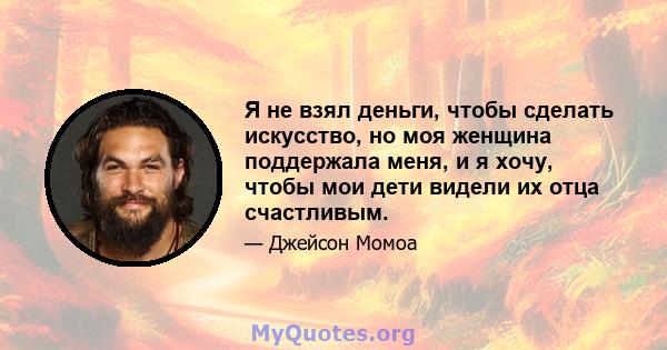 Я не взял деньги, чтобы сделать искусство, но моя женщина поддержала меня, и я хочу, чтобы мои дети видели их отца счастливым.