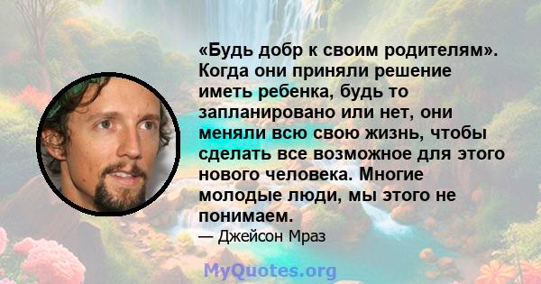 «Будь добр к своим родителям». Когда они приняли решение иметь ребенка, будь то запланировано или нет, они меняли всю свою жизнь, чтобы сделать все возможное для этого нового человека. Многие молодые люди, мы этого не