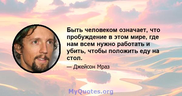 Быть человеком означает, что пробуждение в этом мире, где нам всем нужно работать и убить, чтобы положить еду на стол.