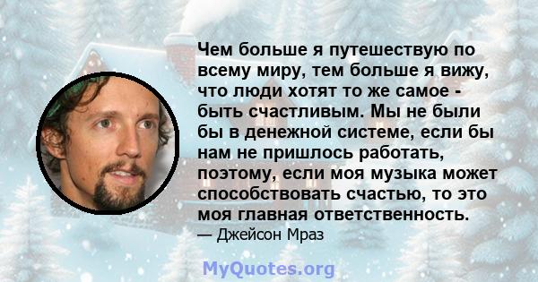 Чем больше я путешествую по всему миру, тем больше я вижу, что люди хотят то же самое - быть счастливым. Мы не были бы в денежной системе, если бы нам не пришлось работать, поэтому, если моя музыка может способствовать