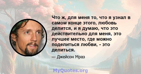 Что ж, для меня то, что я узнал в самом конце этого, любовь делится, и я думаю, что это действительно для меня, это лучшее место, где можно поделиться любви, - это делиться.