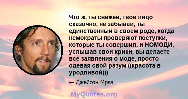 Что ж, ты свежее, твое лицо сказочно, не забывай, ты единственный в своем роде, когда немократы проверяют поступки, которые ты совершил, и НОМОДИ, услышав свои крики, вы делаете все заявления о моде, просто одевая свой