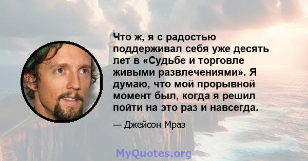 Что ж, я с радостью поддерживал себя уже десять лет в «Судьбе и торговле живыми развлечениями». Я думаю, что мой прорывной момент был, когда я решил пойти на это раз и навсегда.