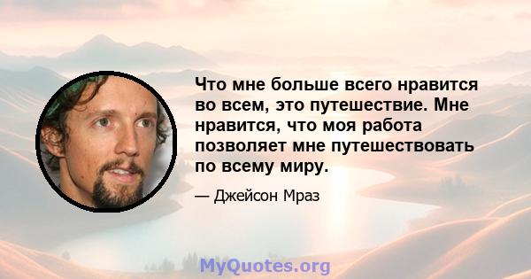 Что мне больше всего нравится во всем, это путешествие. Мне нравится, что моя работа позволяет мне путешествовать по всему миру.