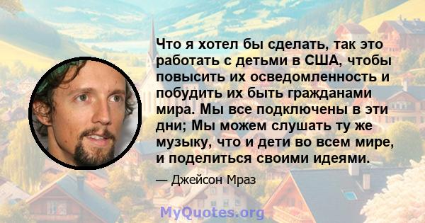 Что я хотел бы сделать, так это работать с детьми в США, чтобы повысить их осведомленность и побудить их быть гражданами мира. Мы все подключены в эти дни; Мы можем слушать ту же музыку, что и дети во всем мире, и