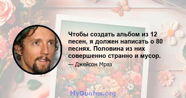 Чтобы создать альбом из 12 песен, я должен написать о 80 песнях. Половина из них совершенно странно и мусор.