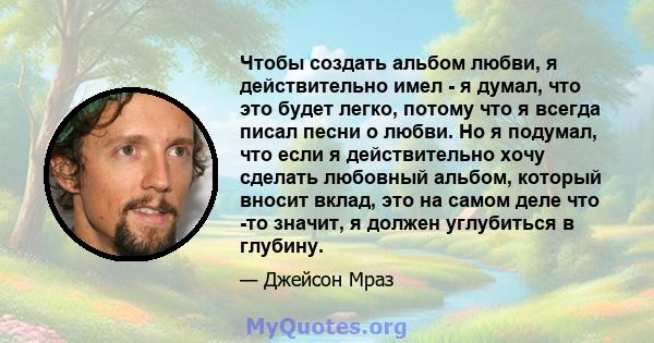 Чтобы создать альбом любви, я действительно имел - я думал, что это будет легко, потому что я всегда писал песни о любви. Но я подумал, что если я действительно хочу сделать любовный альбом, который вносит вклад, это на 