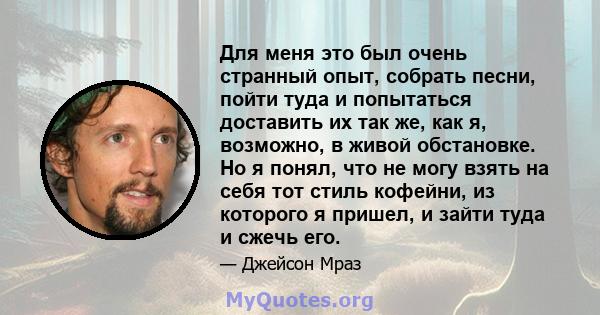 Для меня это был очень странный опыт, собрать песни, пойти туда и попытаться доставить их так же, как я, возможно, в живой обстановке. Но я понял, что не могу взять на себя тот стиль кофейни, из которого я пришел, и