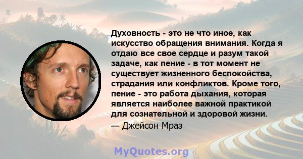 Духовность - это не что иное, как искусство обращения внимания. Когда я отдаю все свое сердце и разум такой задаче, как пение - в тот момент не существует жизненного беспокойства, страдания или конфликтов. Кроме того,