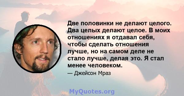 Две половинки не делают целого. Два целых делают целое. В моих отношениях я отдавал себя, чтобы сделать отношения лучше, но на самом деле не стало лучше, делая это. Я стал менее человеком.