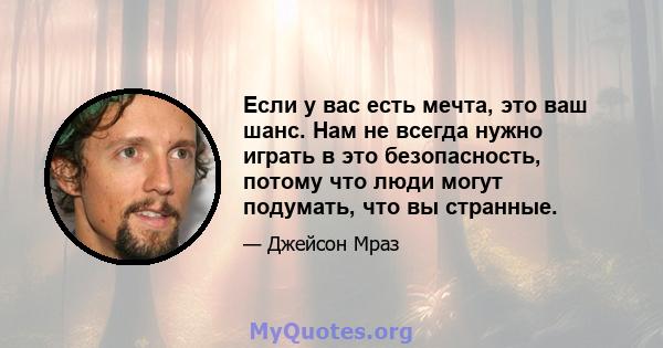 Если у вас есть мечта, это ваш шанс. Нам не всегда нужно играть в это безопасность, потому что люди могут подумать, что вы странные.