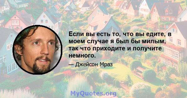 Если вы есть то, что вы едите, в моем случае я был бы милым, так что приходите и получите немного.