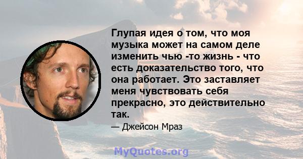 Глупая идея о том, что моя музыка может на самом деле изменить чью -то жизнь - что есть доказательство того, что она работает. Это заставляет меня чувствовать себя прекрасно, это действительно так.