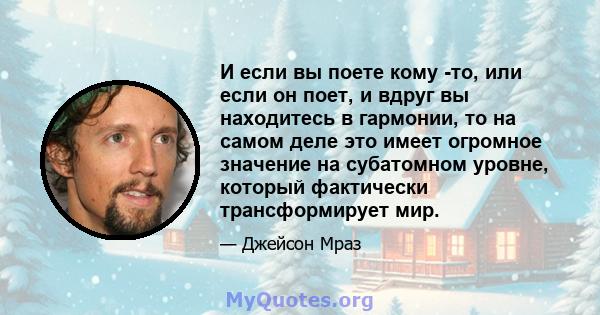 И если вы поете кому -то, или если он поет, и вдруг вы находитесь в гармонии, то на самом деле это имеет огромное значение на субатомном уровне, который фактически трансформирует мир.