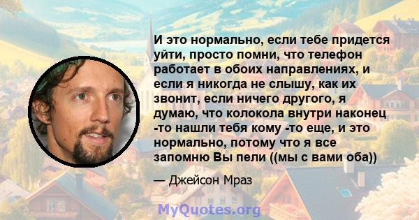 И это нормально, если тебе придется уйти, просто помни, что телефон работает в обоих направлениях, и если я никогда не слышу, как их звонит, если ничего другого, я думаю, что колокола внутри наконец -то нашли тебя кому