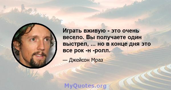 Играть вживую - это очень весело. Вы получаете один выстрел, ... но в конце дня это все рок -н -ролл.