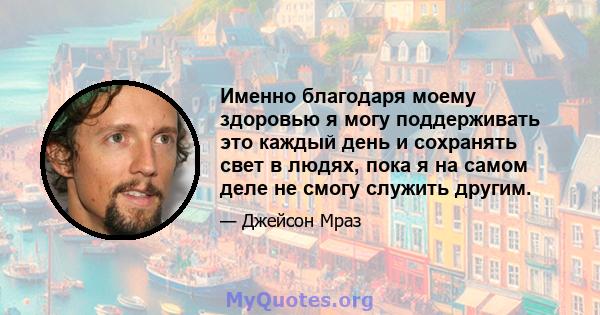 Именно благодаря моему здоровью я могу поддерживать это каждый день и сохранять свет в людях, пока я на самом деле не смогу служить другим.