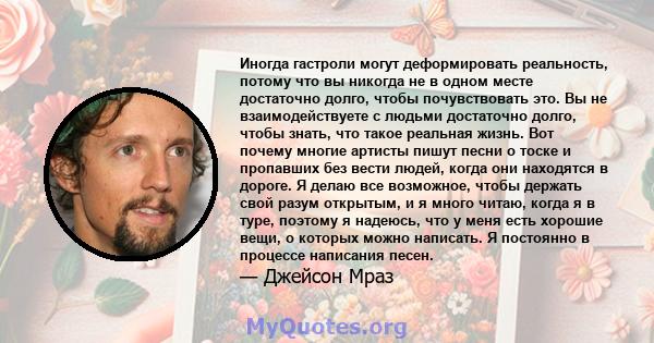 Иногда гастроли могут деформировать реальность, потому что вы никогда не в одном месте достаточно долго, чтобы почувствовать это. Вы не взаимодействуете с людьми достаточно долго, чтобы знать, что такое реальная жизнь.