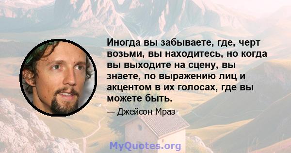 Иногда вы забываете, где, черт возьми, вы находитесь, но когда вы выходите на сцену, вы знаете, по выражению лиц и акцентом в их голосах, где вы можете быть.