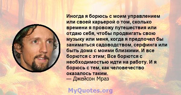 Иногда я борюсь с моим управлением или своей карьерой о том, сколько времени я провожу путешествия или отдаю себя, чтобы продвигать свою музыку или меня, когда я предпочел бы заниматься садоводством, серфинга или быть