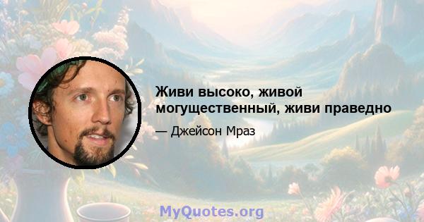 Живи высоко, живой могущественный, живи праведно