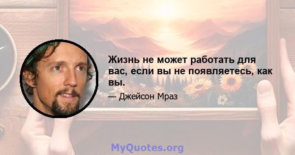 Жизнь не может работать для вас, если вы не появляетесь, как вы.