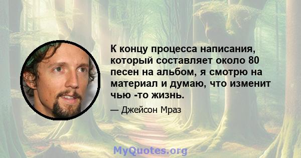 К концу процесса написания, который составляет около 80 песен на альбом, я смотрю на материал и думаю, что изменит чью -то жизнь.