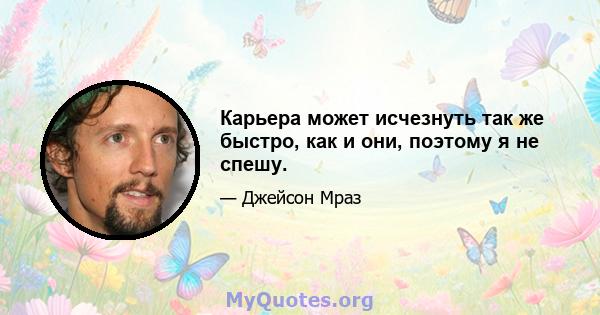 Карьера может исчезнуть так же быстро, как и они, поэтому я не спешу.